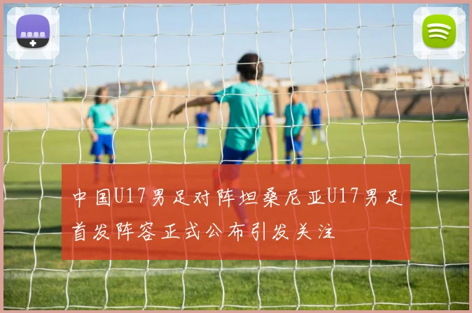 中国U17男足对阵坦桑尼亚U17男足首发阵容正式公布引发关注