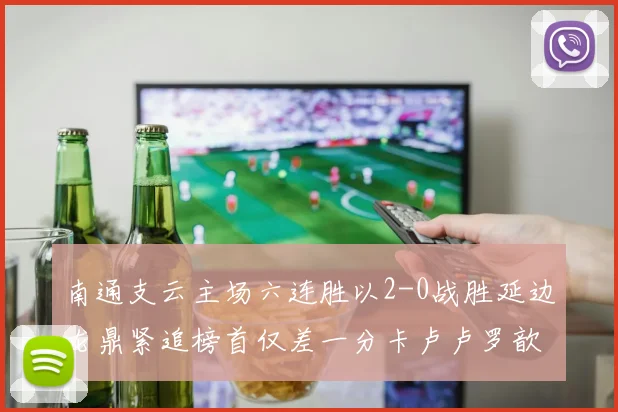 南通支云主场六连胜以2-0战胜延边龙鼎紧追榜首仅差一分卡卢卢罗歆破门助力