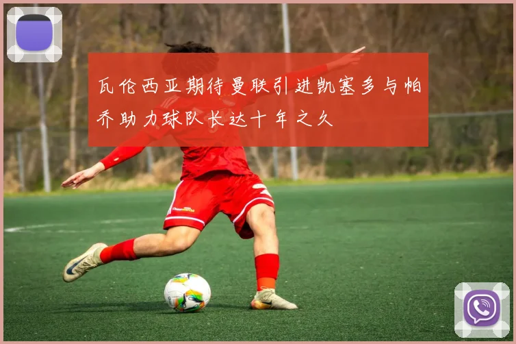 瓦伦西亚期待曼联引进凯塞多与帕乔助力球队长达十年之久