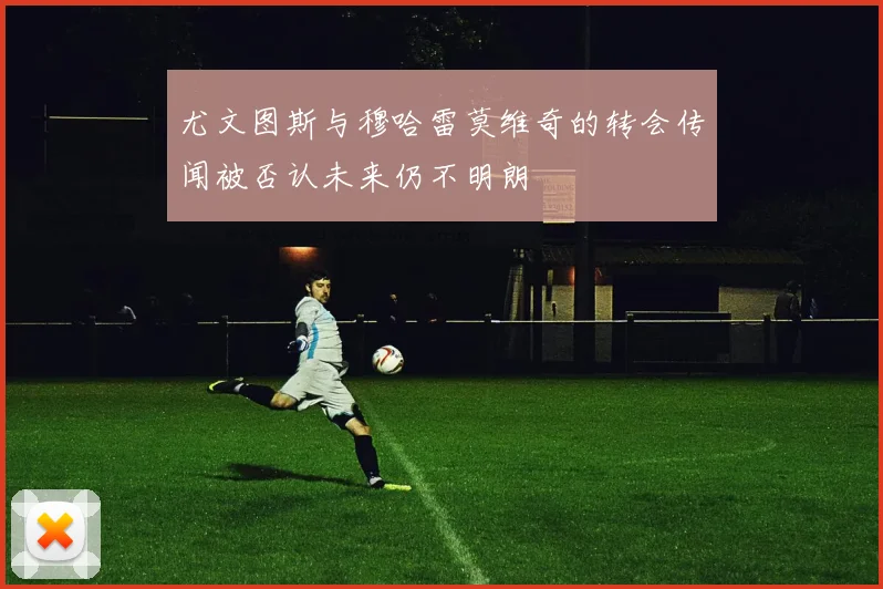 尤文图斯与穆哈雷莫维奇的转会传闻被否认未来仍不明朗