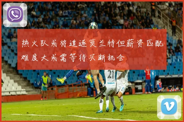 热火队或将追逐莫兰特但薪资匹配难度大或需等待买断机会