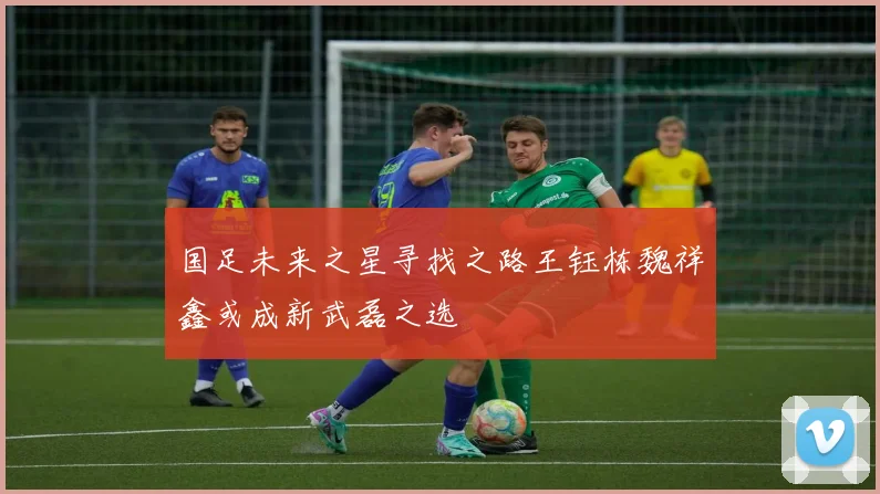 国足未来之星寻找之路王钰栋魏祥鑫或成新武磊之选