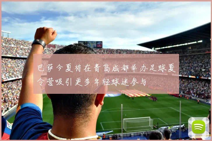 巴萨今夏将在青岛成都举办足球夏令营吸引更多年轻球迷参与