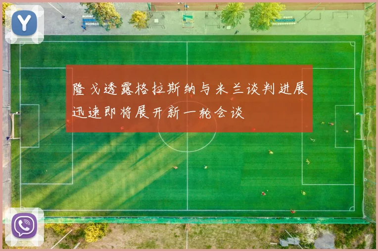 隆戈透露格拉斯纳与米兰谈判进展迅速即将展开新一轮会谈
