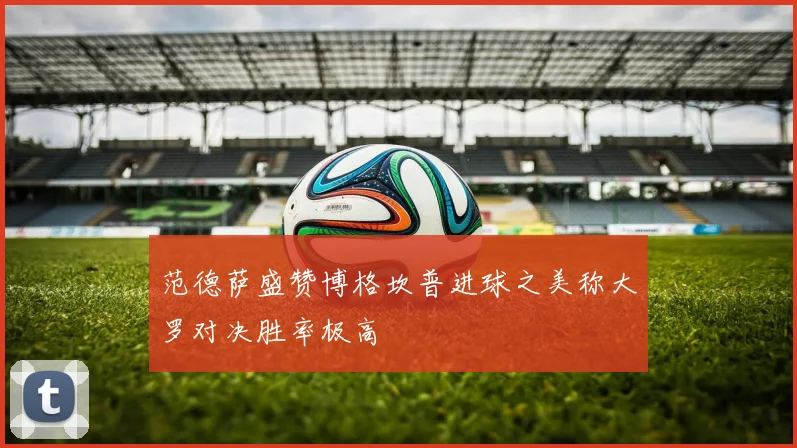 范德萨盛赞博格坎普进球之美称大罗对决胜率极高