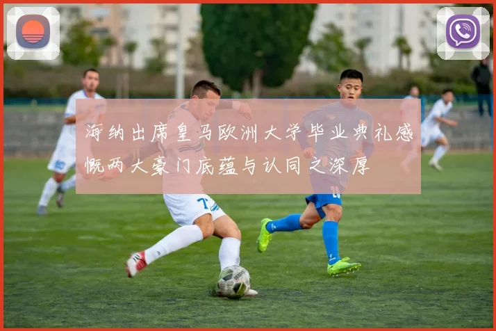 海纳出席皇马欧洲大学毕业典礼感慨两大豪门底蕴与认同之深厚