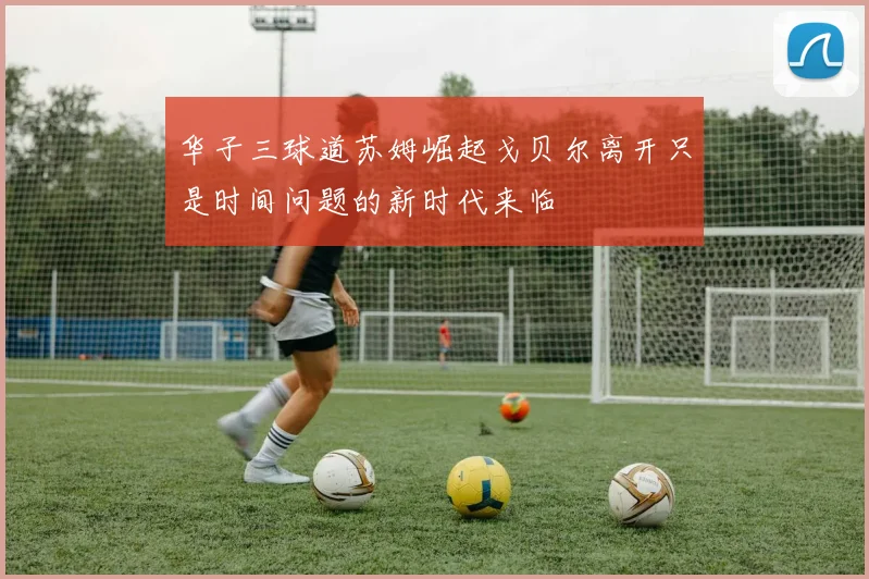 华子三球道苏姆崛起戈贝尔离开只是时间问题的新时代来临